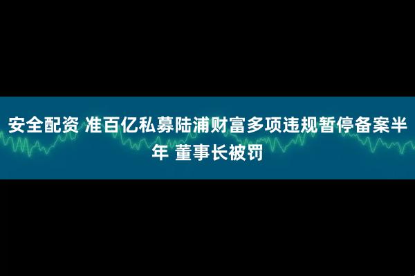安全配资 准百亿私募陆浦财富多项违规暂停备案半年 董事长被罚