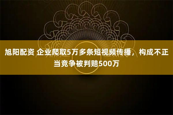 旭阳配资 企业爬取5万多条短视频传播，构成不正当竞争被判赔500万