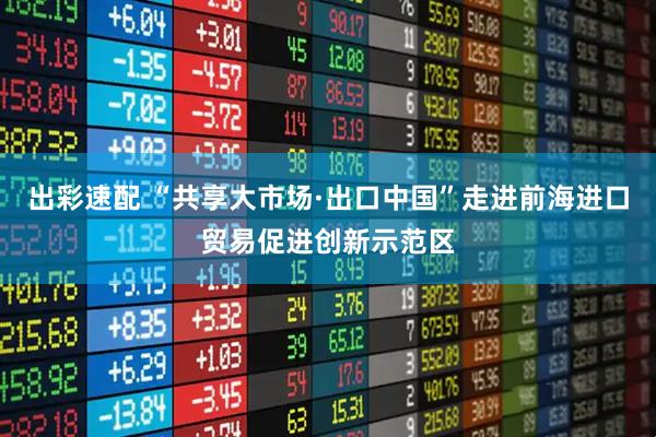 出彩速配 “共享大市场·出口中国”走进前海进口贸易促进创新示范区