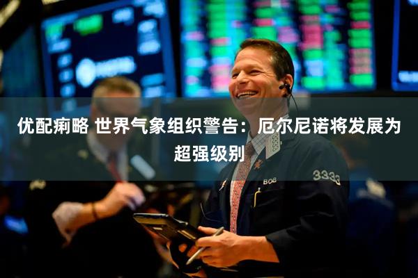 优配痢略 世界气象组织警告：厄尔尼诺将发展为超强级别